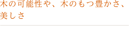 木の可能性や、木のもつ豊かさ、美しさ